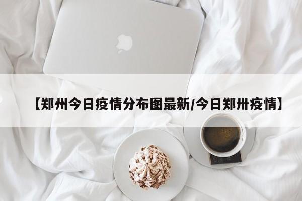 【郑州今日疫情分布图最新/今日郑卅疫情】