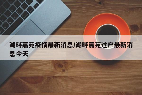 湖畔嘉苑疫情最新消息/湖畔嘉苑过户最新消息今天
