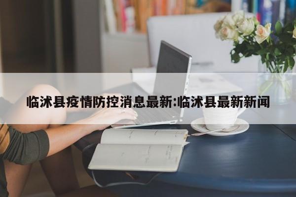临沭县疫情防控消息最新:临沭县最新新闻