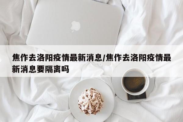焦作去洛阳疫情最新消息/焦作去洛阳疫情最新消息要隔离吗