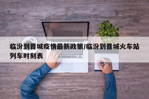 临汾到晋城疫情最新政策/临汾到晋城火车站列车时刻表