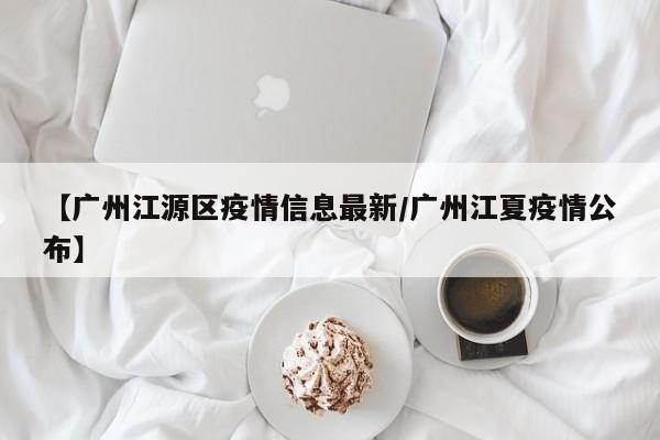 【广州江源区疫情信息最新/广州江夏疫情公布】