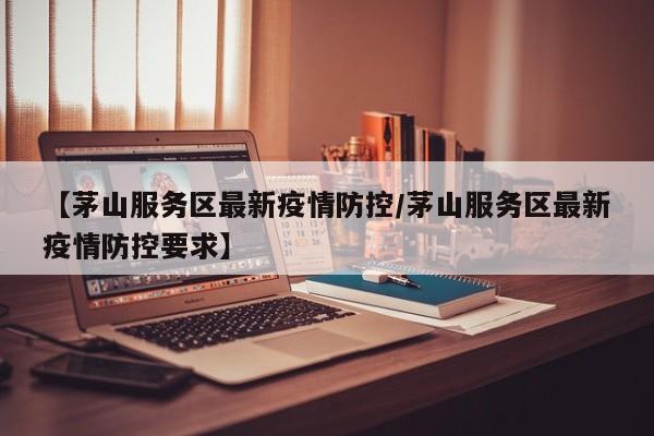 【茅山服务区最新疫情防控/茅山服务区最新疫情防控要求】