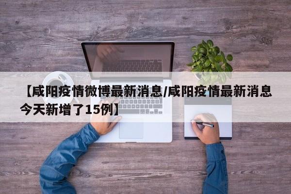 【咸阳疫情微博最新消息/咸阳疫情最新消息今天新增了15例】