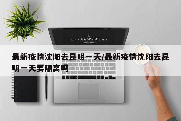最新疫情沈阳去昆明一天/最新疫情沈阳去昆明一天要隔离吗