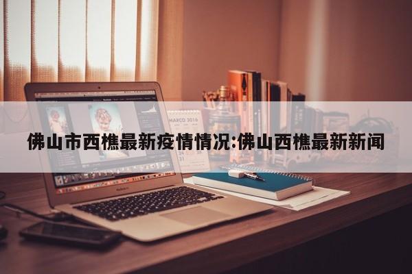 佛山市西樵最新疫情情况:佛山西樵最新新闻