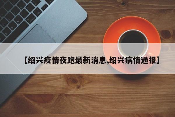 【绍兴疫情夜跑最新消息,绍兴病情通报】