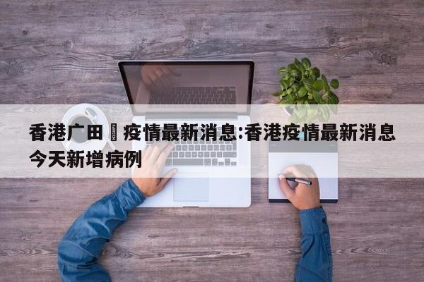 香港广田邨疫情最新消息:香港疫情最新消息今天新增病例