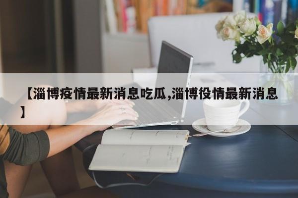 【淄博疫情最新消息吃瓜,淄博役情最新消息】