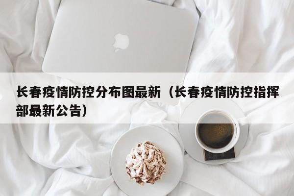 长春疫情防控分布图最新（长春疫情防控指挥部最新公告）