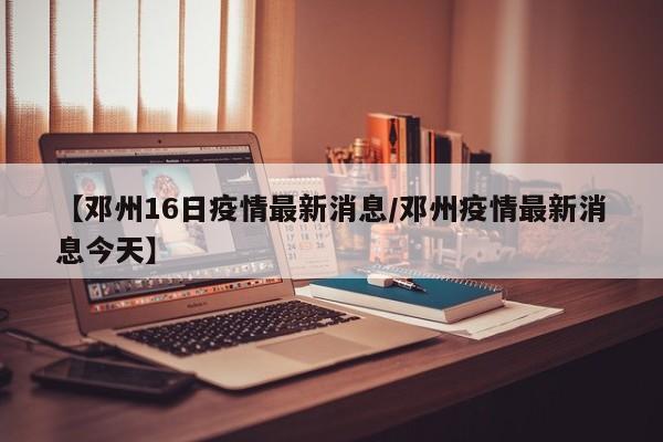 【邓州16日疫情最新消息/邓州疫情最新消息今天】