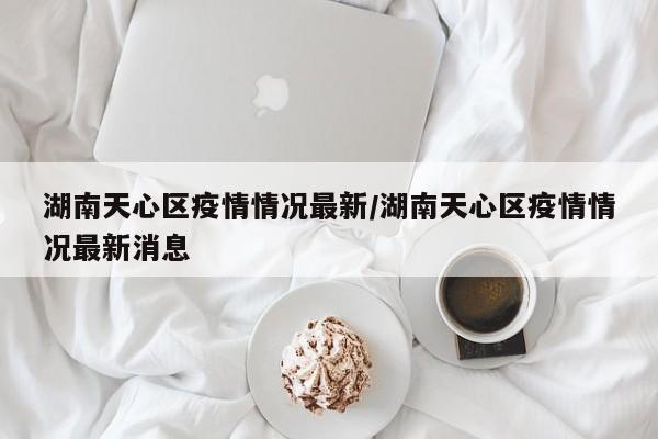 湖南天心区疫情情况最新/湖南天心区疫情情况最新消息