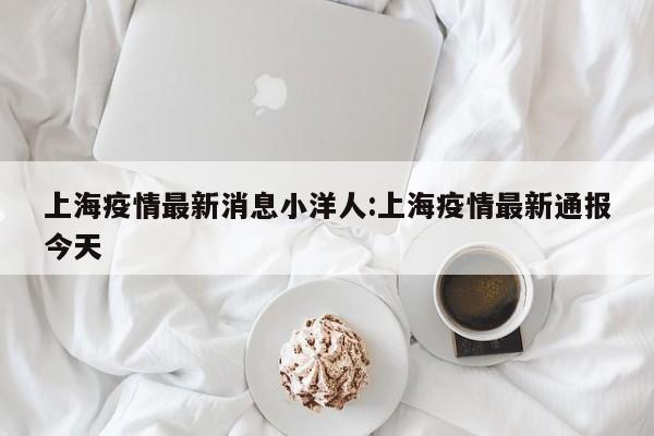 上海疫情最新消息小洋人:上海疫情最新通报今天