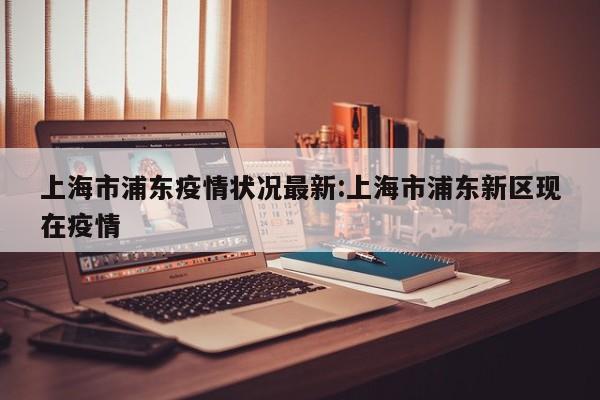 上海市浦东疫情状况最新:上海市浦东新区现在疫情
