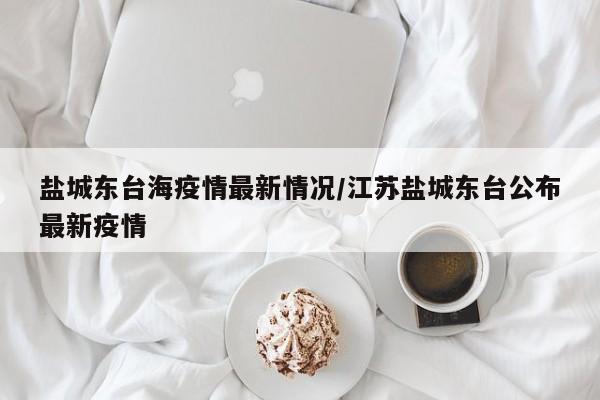 盐城东台海疫情最新情况/江苏盐城东台公布最新疫情