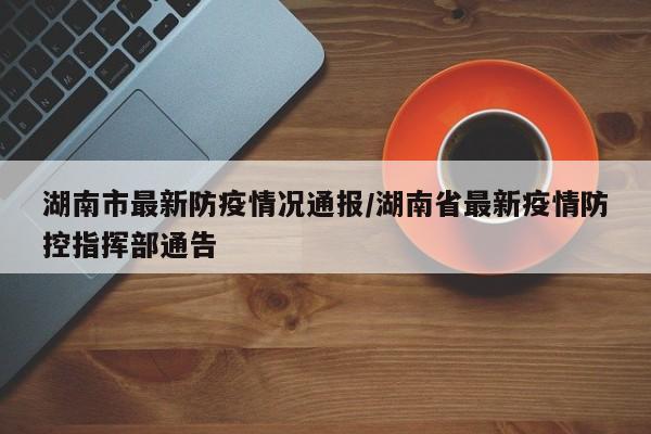 湖南市最新防疫情况通报/湖南省最新疫情防控指挥部通告