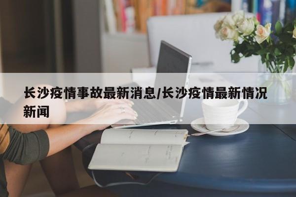 长沙疫情事故最新消息/长沙疫情最新情况 新闻