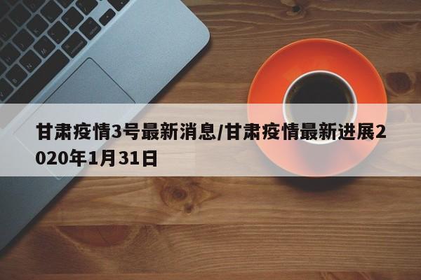 甘肃疫情3号最新消息/甘肃疫情最新进展2020年1月31日