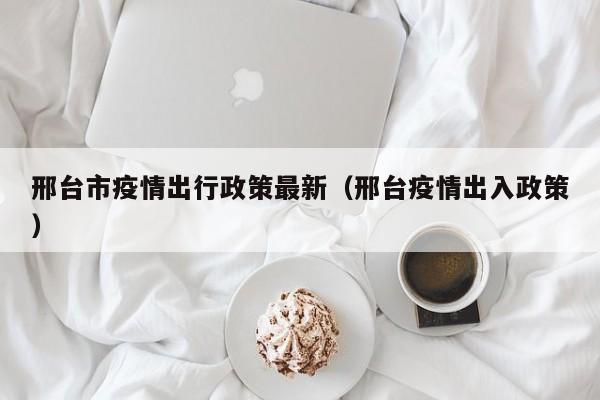 邢台市疫情出行政策最新（邢台疫情出入政策）