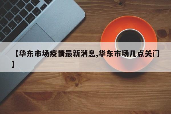 【华东市场疫情最新消息,华东市场几点关门】