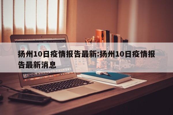 扬州10日疫情报告最新:扬州10日疫情报告最新消息