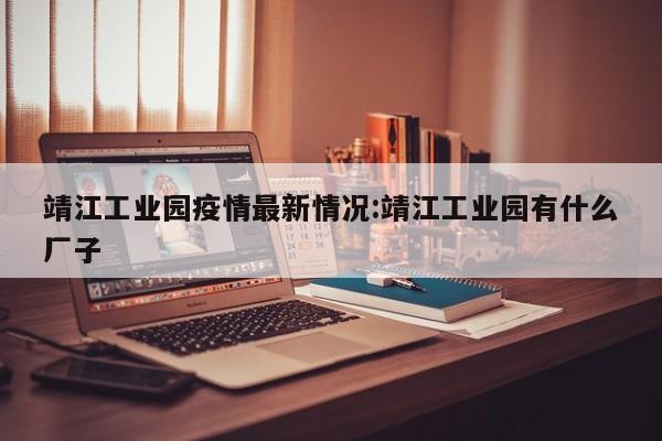 靖江工业园疫情最新情况:靖江工业园有什么厂子