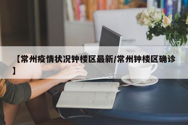 【常州疫情状况钟楼区最新/常州钟楼区确诊】