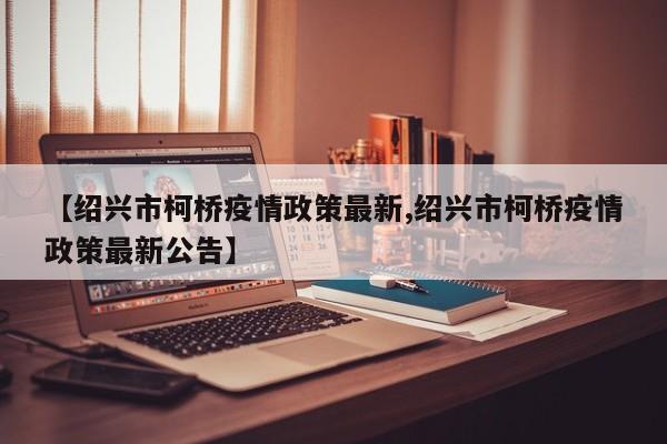 【绍兴市柯桥疫情政策最新,绍兴市柯桥疫情政策最新公告】