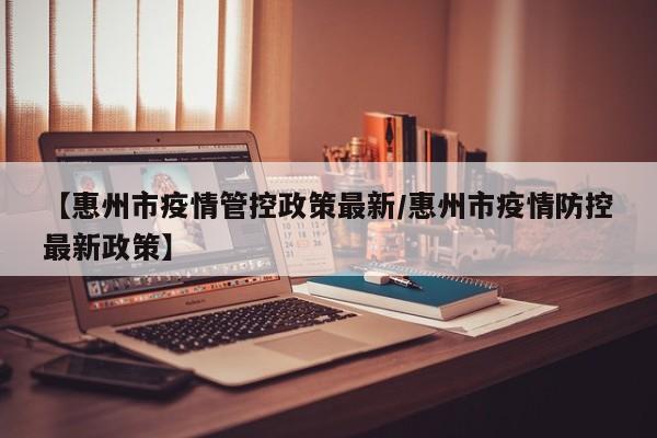 【惠州市疫情管控政策最新/惠州市疫情防控最新政策】