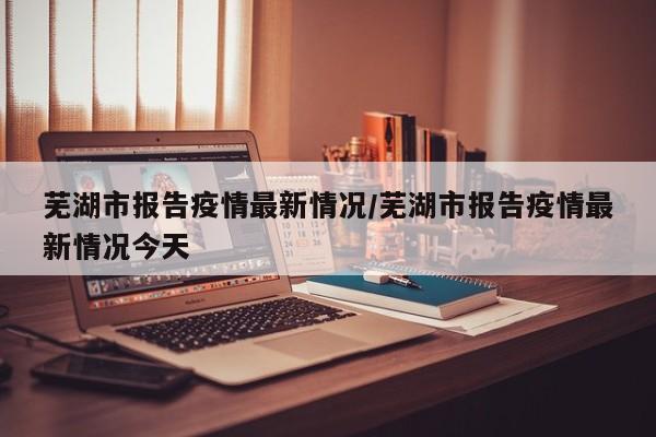 芜湖市报告疫情最新情况/芜湖市报告疫情最新情况今天