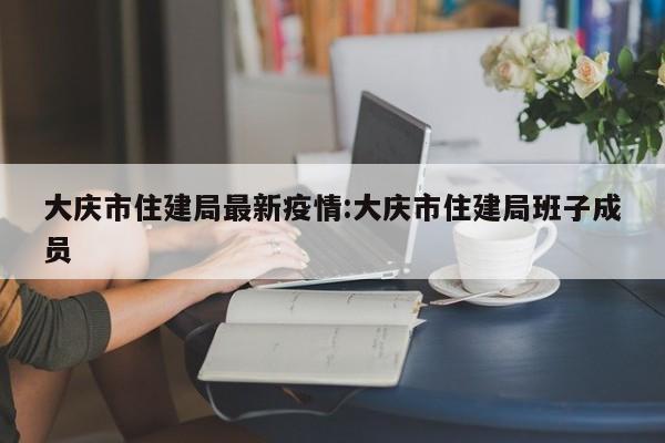 大庆市住建局最新疫情:大庆市住建局班子成员