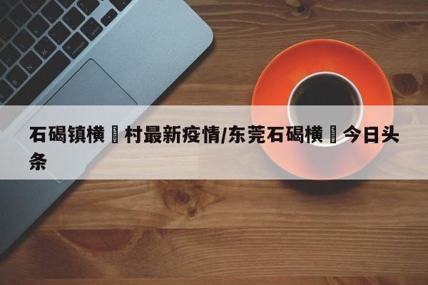 石碣镇横滘村最新疫情/东莞石碣横滘今日头条