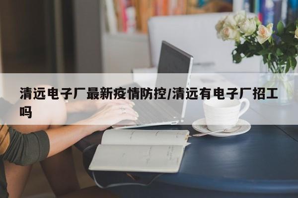清远电子厂最新疫情防控/清远有电子厂招工吗