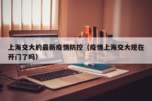 上海交大的最新疫情防控（疫情上海交大现在开门了吗）