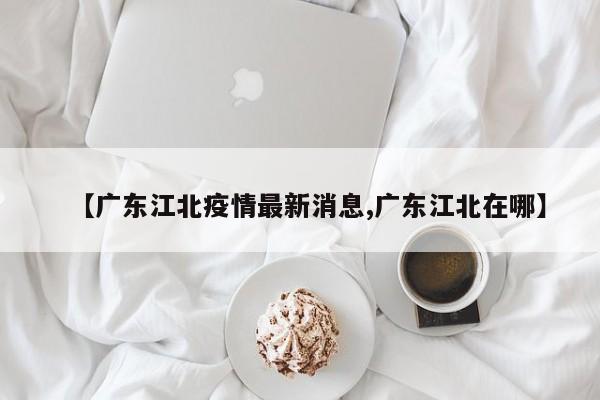 【广东江北疫情最新消息,广东江北在哪】