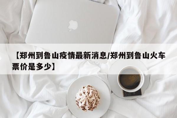 【郑州到鲁山疫情最新消息/郑州到鲁山火车票价是多少】