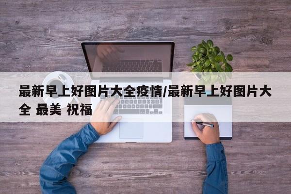 最新早上好图片大全疫情/最新早上好图片大全 最美 祝福