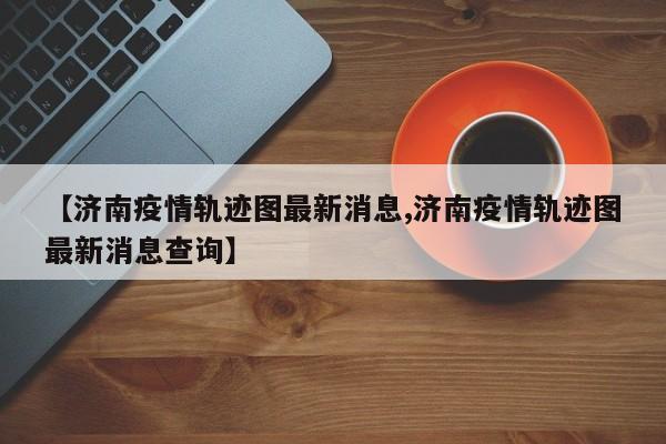 【济南疫情轨迹图最新消息,济南疫情轨迹图最新消息查询】