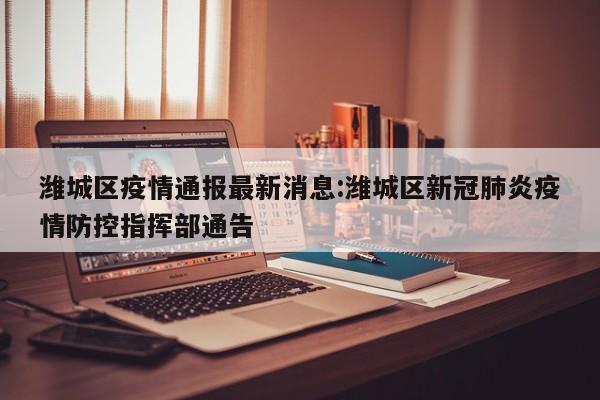 潍城区疫情通报最新消息:潍城区新冠肺炎疫情防控指挥部通告