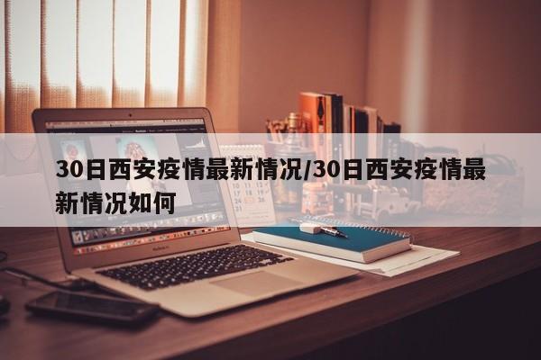 30日西安疫情最新情况/30日西安疫情最新情况如何