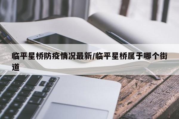 临平星桥防疫情况最新/临平星桥属于哪个街道