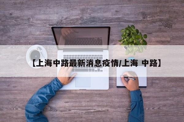 【上海中路最新消息疫情/上海 中路】