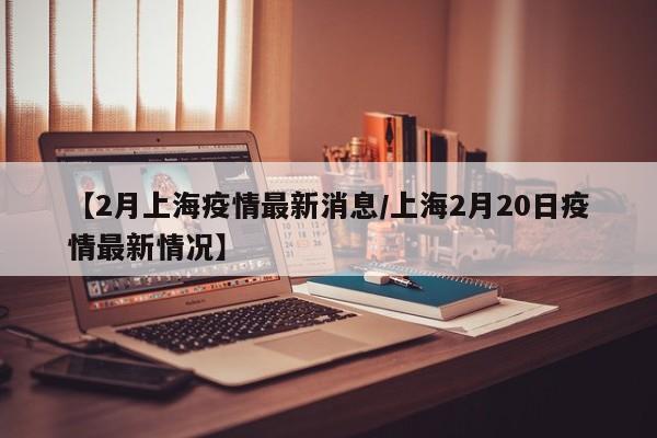 【2月上海疫情最新消息/上海2月20日疫情最新情况】