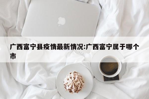 广西富宁县疫情最新情况:广西富宁属于哪个市