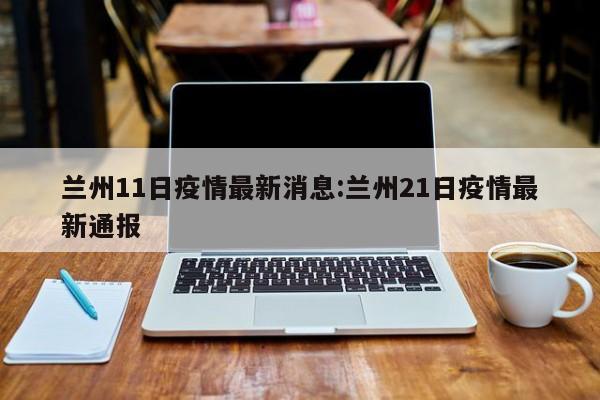 兰州11日疫情最新消息:兰州21日疫情最新通报