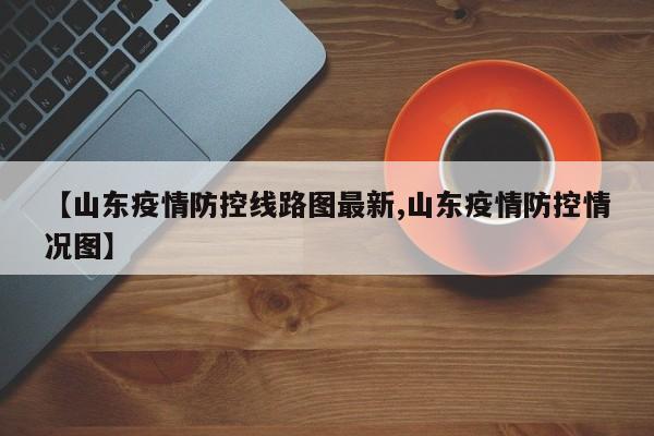 【山东疫情防控线路图最新,山东疫情防控情况图】
