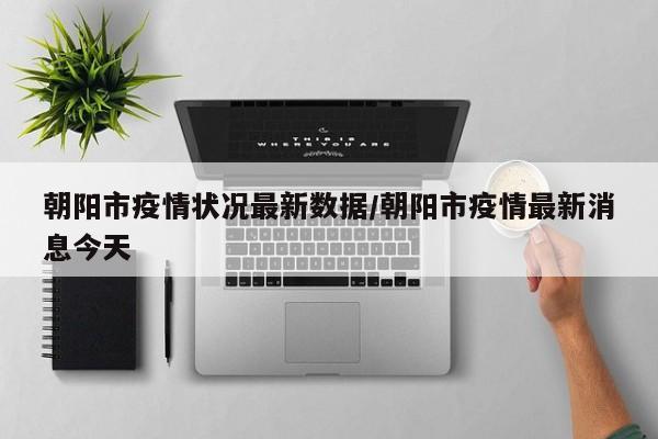 朝阳市疫情状况最新数据/朝阳市疫情最新消息今天