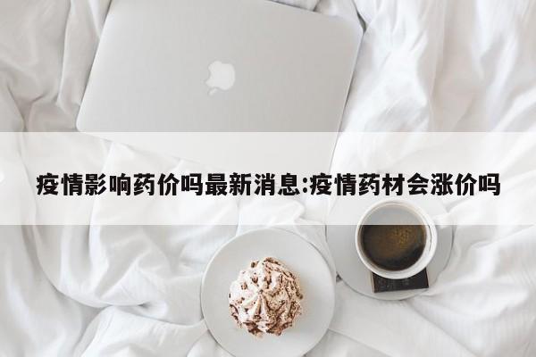 疫情影响药价吗最新消息:疫情药材会涨价吗