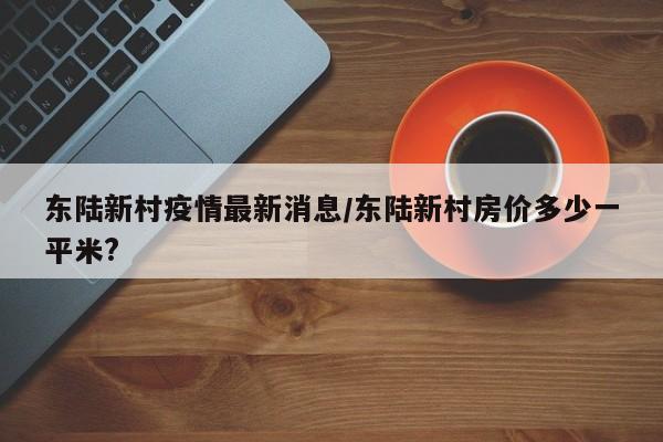 东陆新村疫情最新消息/东陆新村房价多少一平米?