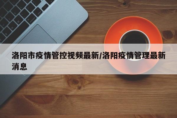 洛阳市疫情管控视频最新/洛阳疫情管理最新消息